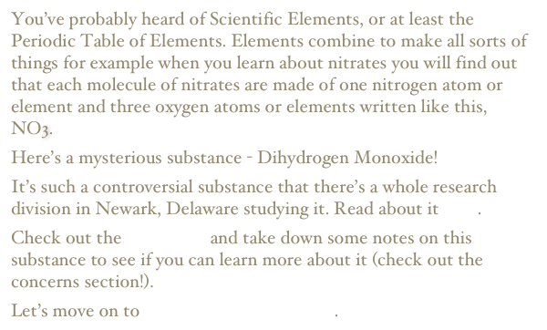 You’ve probably heard of Scientific Elements, or at least the Periodic Table of Elements. Elements combine to make all sorts of things for example when you learn about nitrates you will find out that each molecule of nitrates are made of one nitrogen atom or element and three oxygen atoms or elements written like this, NO3.
Here’s a mysterious substance - Dihydrogen Monoxide!
It’s such a controversial substance that there’s a whole research division in Newark, Delaware studying it. Read about it here.
Check out the FAQ page and take down some notes on this substance to see if you can learn more about it (check out the concerns section!).
Let’s move on to a whole different subject.